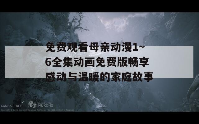 免费观看母亲动漫1~6全集动画免费版畅享感动与温暖的家庭故事