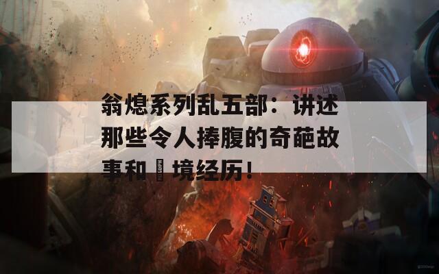 翁熄系列乱五部：讲述那些令人捧腹的奇葩故事和囧境经历！