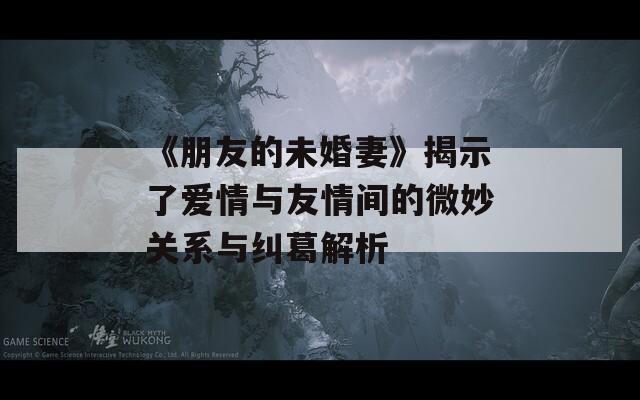 《朋友的未婚妻》揭示了爱情与友情间的微妙关系与纠葛解析