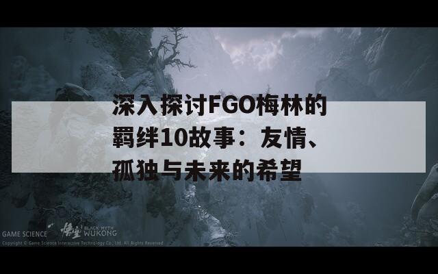 深入探讨FGO梅林的羁绊10故事：友情、孤独与未来的希望