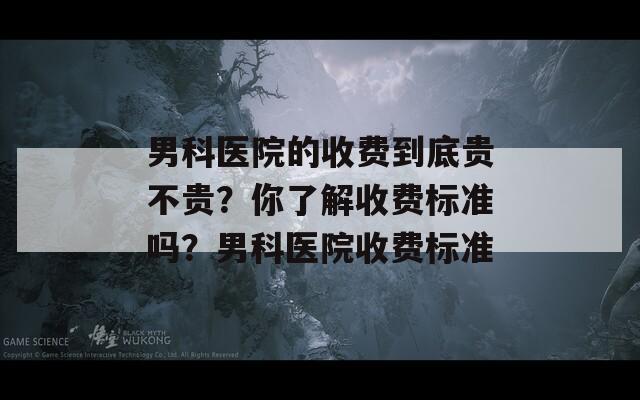 男科医院的收费到底贵不贵？你了解收费标准吗？男科医院收费标准