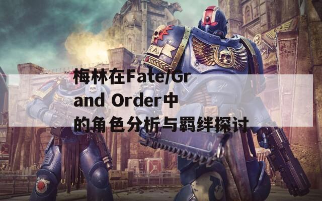 梅林在Fate/Grand Order中的角色分析与羁绊探讨