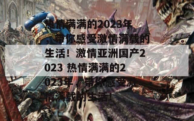 热情满满的2023年，带你感受激情满载的生活！激情亚洲国产2023 热情满满的2023年，带你感受激情满载的生活！