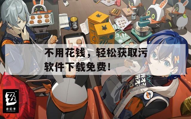 不用花钱，轻松获取污软件下载免费！