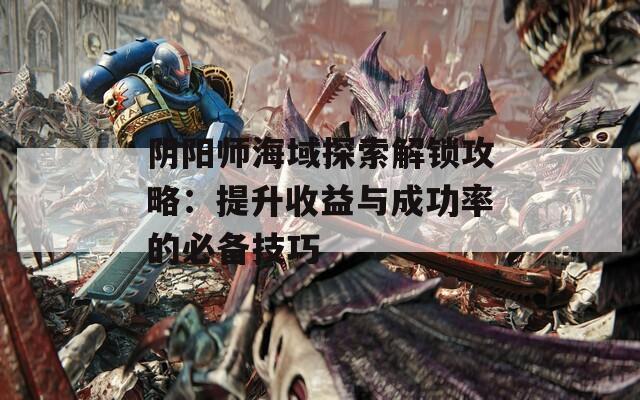 阴阳师海域探索解锁攻略：提升收益与成功率的必备技巧
