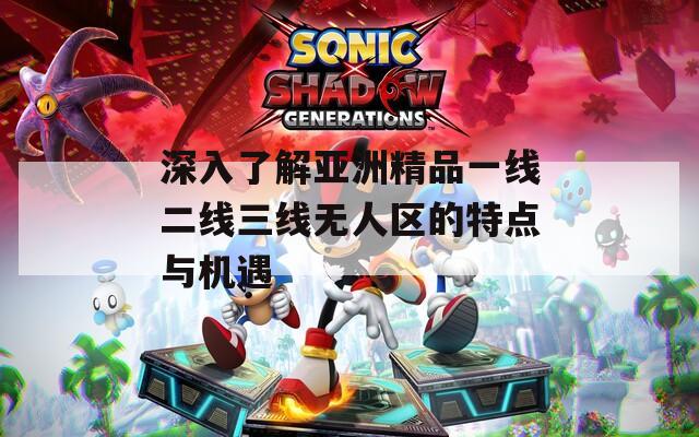 深入了解亚洲精品一线二线三线无人区的特点与机遇