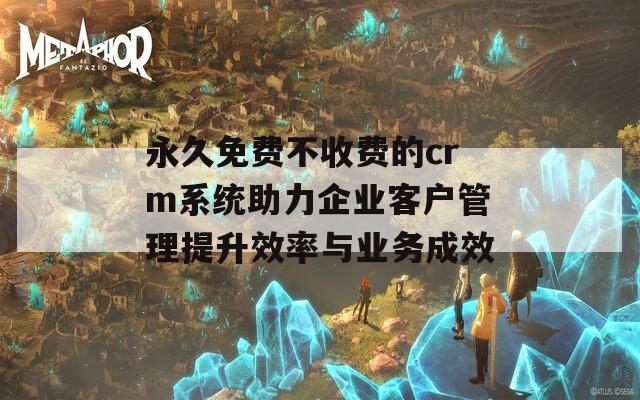 永久免费不收费的crm系统助力企业客户管理提升效率与业务成效