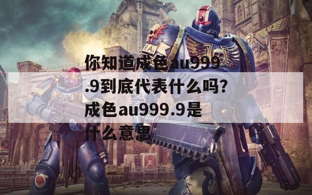 你知道成色au999.9到底代表什么吗？成色au999.9是什么意思