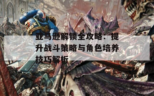 亚马逊解锁全攻略：提升战斗策略与角色培养技巧解析