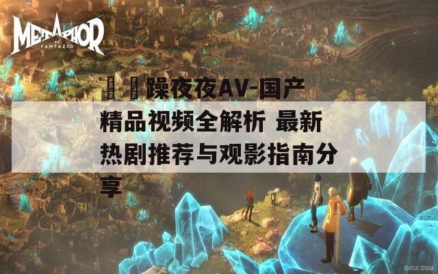 拫拫躁夜夜AV-国产精品视频全解析 最新热剧推荐与观影指南分享