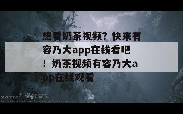 想看奶茶视频？快来有容乃大app在线看吧！奶茶视频有容乃大app在线观看