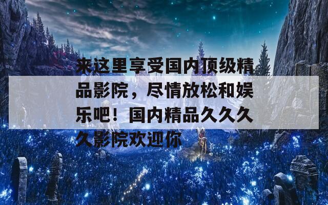 来这里享受国内顶级精品影院，尽情放松和娱乐吧！国内精品久久久久影院欢迎你