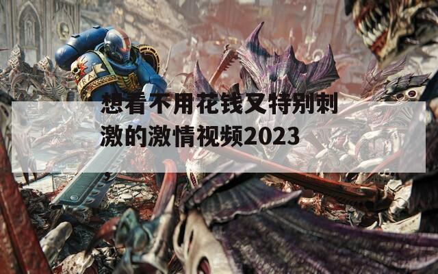 想看不用花钱又特别刺激的激情视频2023，