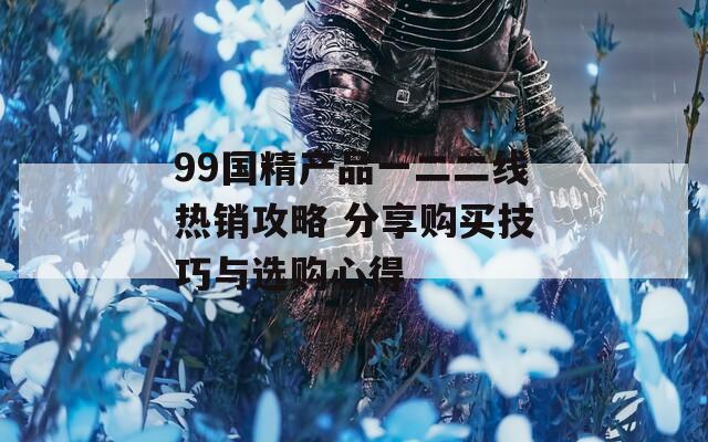 99国精产品一二二线热销攻略 分享购买技巧与选购心得