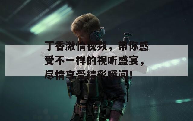 丁香激情视频，带你感受不一样的视听盛宴，尽情享受精彩瞬间！