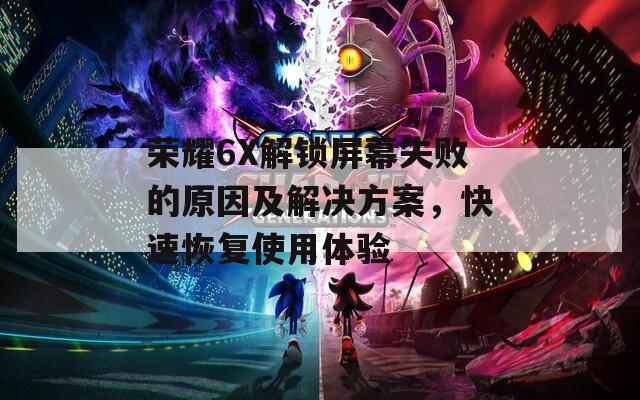 荣耀6X解锁屏幕失败的原因及解决方案，快速恢复使用体验