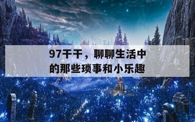 97干干，聊聊生活中的那些琐事和小乐趣