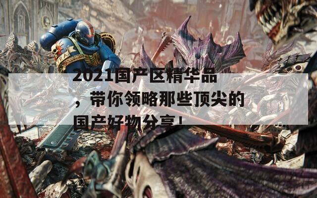 2021国产区精华品，带你领略那些顶尖的国产好物分享！