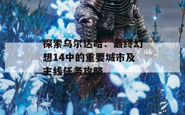 探索乌尔达哈：最终幻想14中的重要城市及主线任务攻略