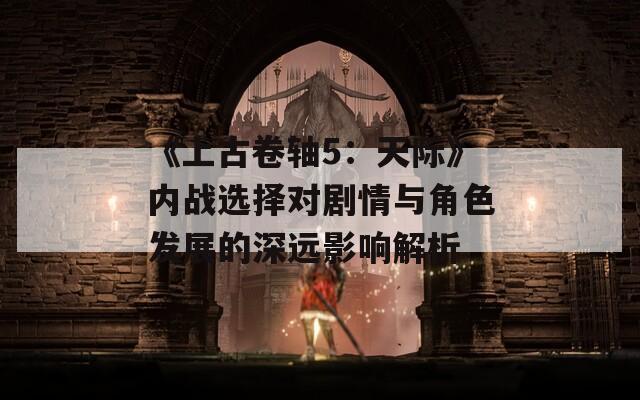 《上古卷轴5：天际》内战选择对剧情与角色发展的深远影响解析