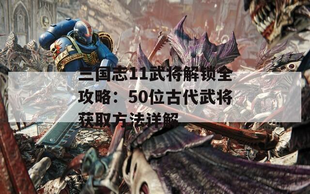 三国志11武将解锁全攻略：50位古代武将获取方法详解