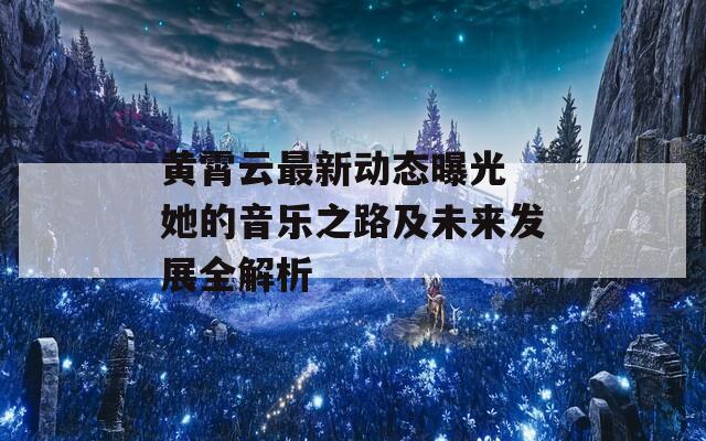 黄霄云最新动态曝光 她的音乐之路及未来发展全解析