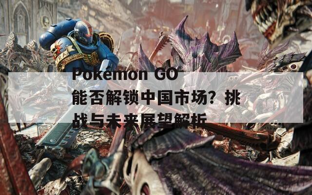 Pokémon GO能否解锁中国市场？挑战与未来展望解析