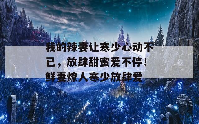 我的辣妻让寒少心动不已，放肆甜蜜爱不停！鲜妻燎人寒少放肆爱