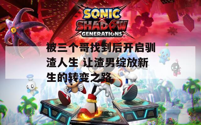 被三个哥找到后开启驯渣人生 让渣男绽放新生的转变之路