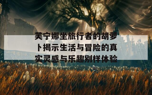 芙宁娜坐旅行者的胡萝卜揭示生活与冒险的真实灵感与乐趣别样体验