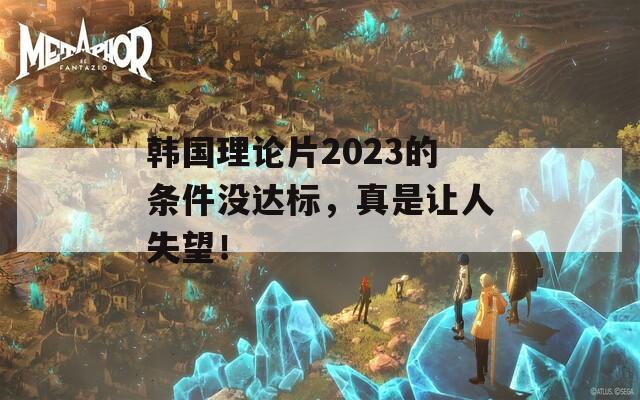 韩国理论片2023的条件没达标，真是让人失望！