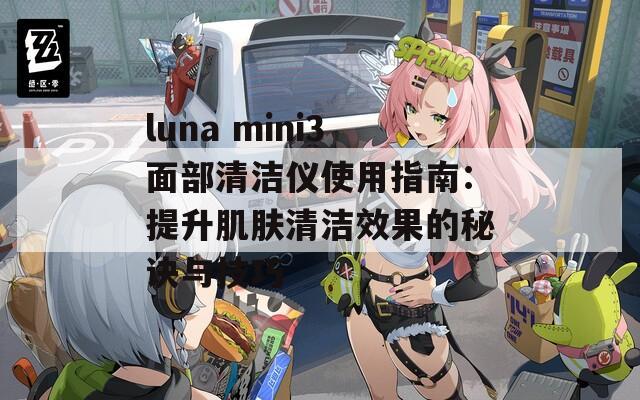 luna mini3面部清洁仪使用指南：提升肌肤清洁效果的秘诀与技巧