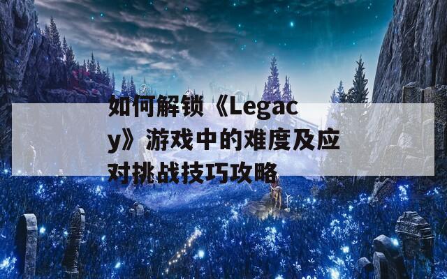 如何解锁《Legacy》游戏中的难度及应对挑战技巧攻略