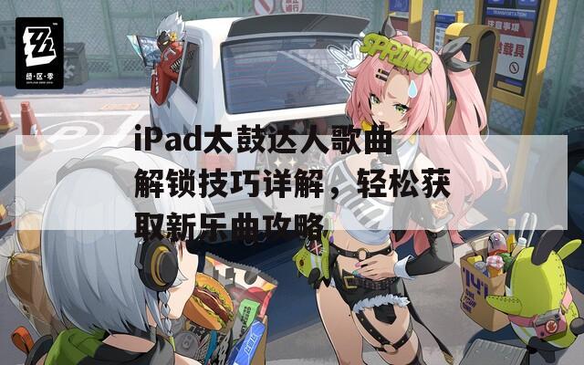 iPad太鼓达人歌曲解锁技巧详解，轻松获取新乐曲攻略
