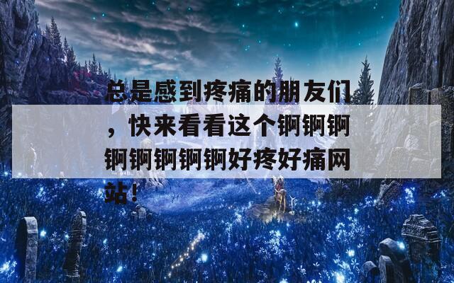 总是感到疼痛的朋友们，快来看看这个锕锕锕锕锕锕锕锕好疼好痛网站！