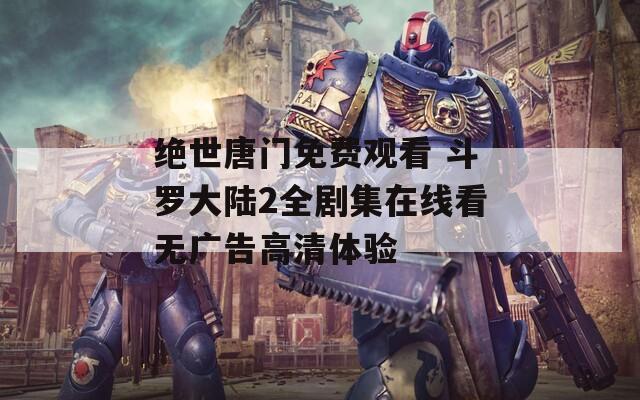 绝世唐门免费观看 斗罗大陆2全剧集在线看无广告高清体验