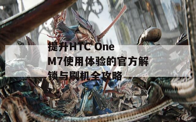 提升HTC One M7使用体验的官方解锁与刷机全攻略