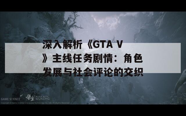 深入解析《GTA V》主线任务剧情：角色发展与社会评论的交织