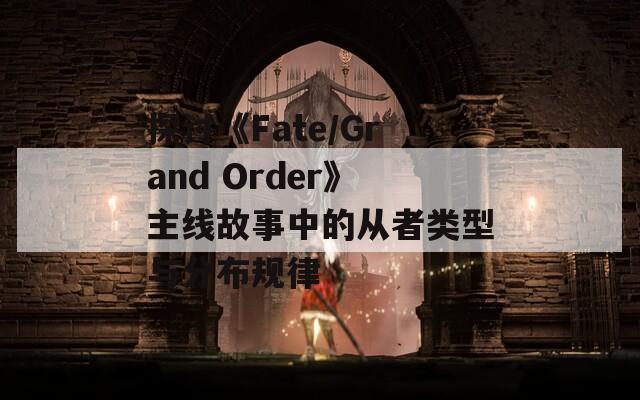 探讨《Fate/Grand Order》主线故事中的从者类型与分布规律