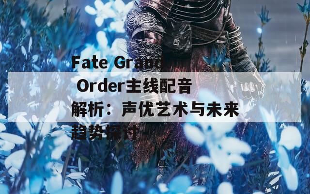 Fate Grand Order主线配音解析：声优艺术与未来趋势探讨