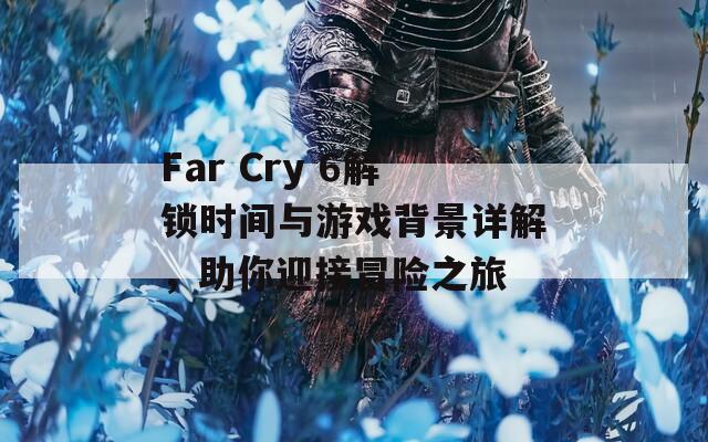 Far Cry 6解锁时间与游戏背景详解，助你迎接冒险之旅