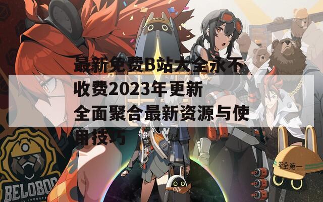 最新免费B站大全永不收费2023年更新 全面聚合最新资源与使用技巧