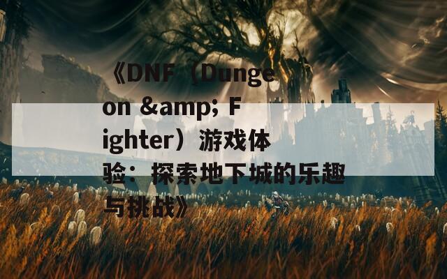 《DNF（Dungeon & Fighter）游戏体验：探索地下城的乐趣与挑战》