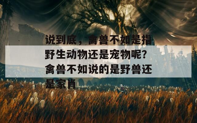 说到底，禽兽不如是指野生动物还是宠物呢？禽兽不如说的是野兽还是家肖