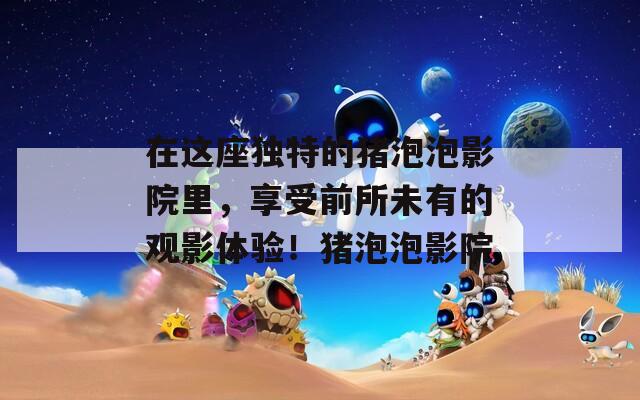 在这座独特的猪泡泡影院里，享受前所未有的观影体验！猪泡泡影院