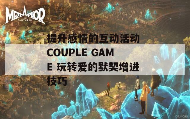 提升感情的互动活动 COUPLE GAME 玩转爱的默契增进技巧