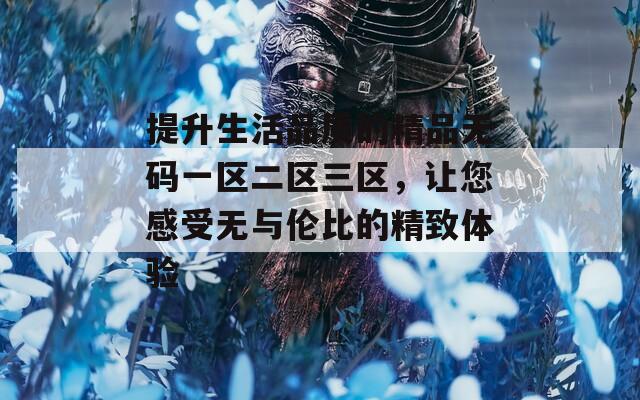 提升生活品质的精品无码一区二区三区，让您感受无与伦比的精致体验