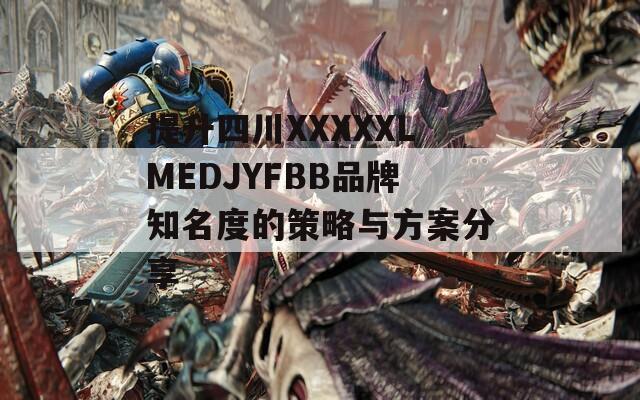 提升四川XXXXXLMEDJYFBB品牌知名度的策略与方案分享