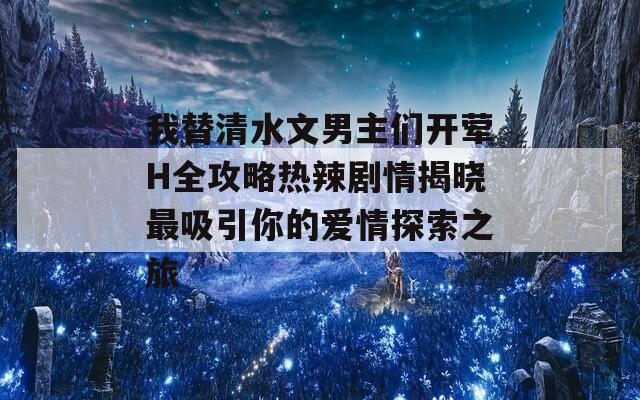 我替清水文男主们开荤H全攻略热辣剧情揭晓最吸引你的爱情探索之旅