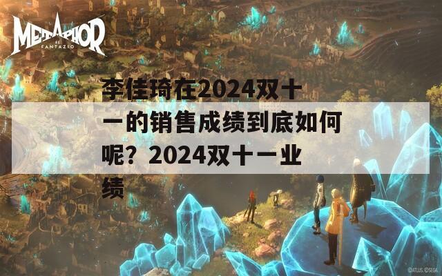 李佳琦在2024双十一的销售成绩到底如何呢？2024双十一业绩